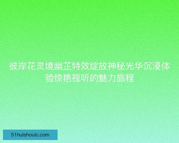彼岸花灵境幽芷特效绽放神秘光华沉浸体验惊艳视听的魅力旅程