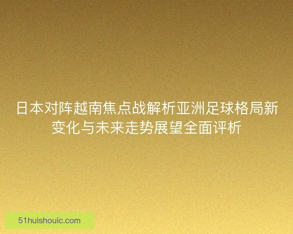 日本对阵越南焦点战解析亚洲足球格局新变化与未来走势展望全面评析