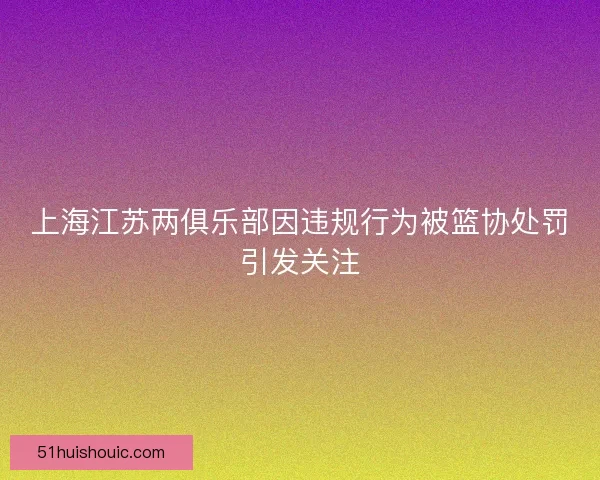 上海江苏两俱乐部因违规行为被篮协处罚引发关注 上海江苏两俱乐部因违规行为被篮协处罚引发关注