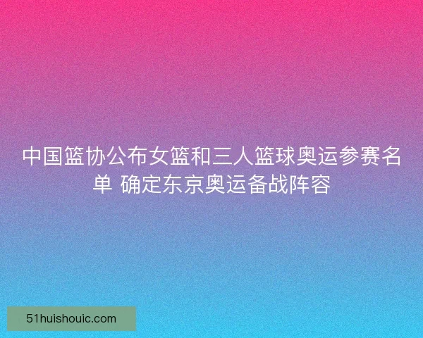 中国篮协公布女篮和三人篮球奥运参赛名单 确定东京奥运备战阵容