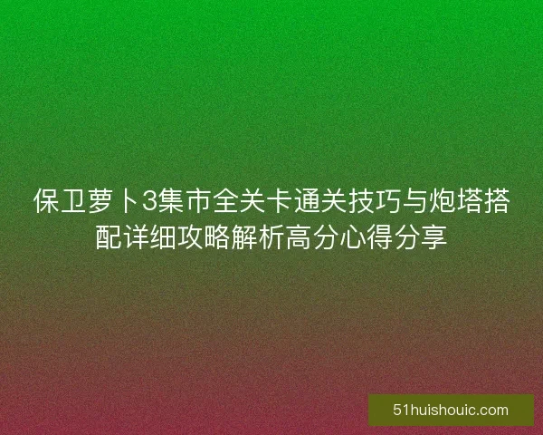 保卫萝卜3集市全关卡通关技巧与炮塔搭配详细攻略解析高分心得分享