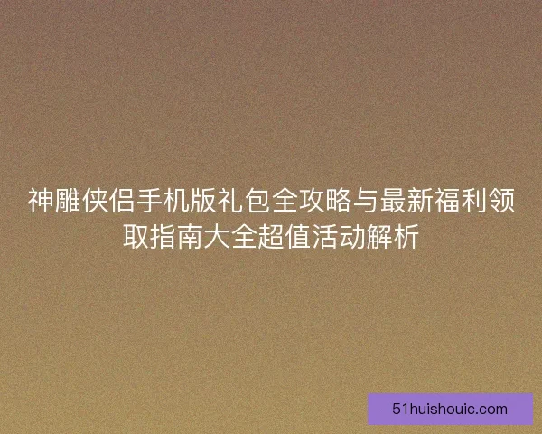 神雕侠侣手机版礼包全攻略与最新福利领取指南大全超值活动解析 神雕侠侣手机版礼包全攻略与最新福利领取指南大全超值活动解析