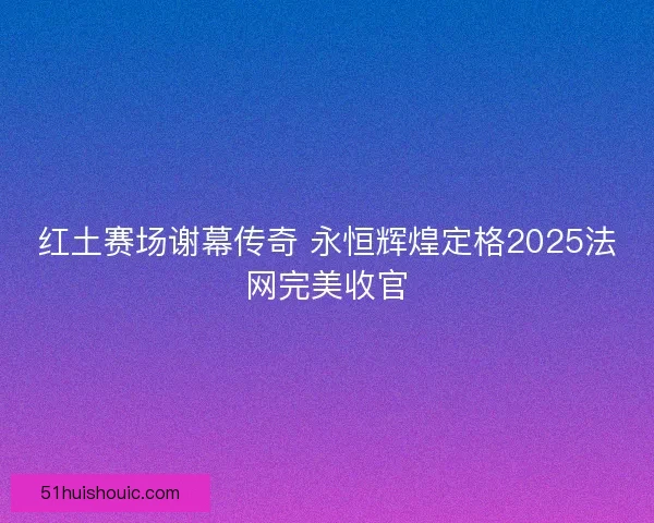 红土赛场谢幕传奇 永恒辉煌定格2025法网完美收官 红土赛场谢幕传奇 永恒辉煌定格2025法网完美收官