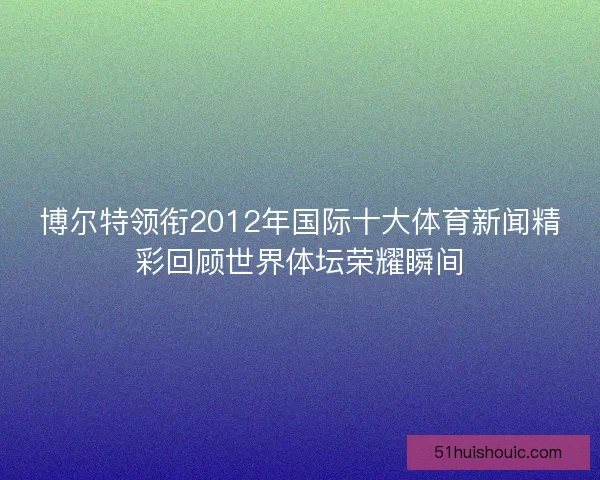 博尔特领衔2012年国际十大体育新闻精彩回顾世界体坛荣耀瞬间 博尔特领衔2012年国际十大体育新闻精彩回顾世界体坛荣耀瞬间