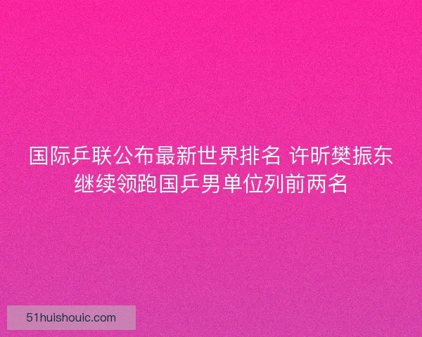 国际乒联公布最新世界排名 许昕樊振东继续领跑国乒男单位列前两名