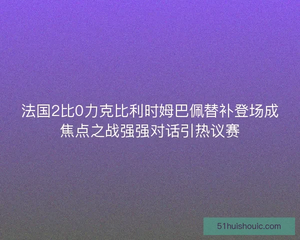 法国2比0力克比利时姆巴佩替补登场成焦点之战强强对话引热议赛