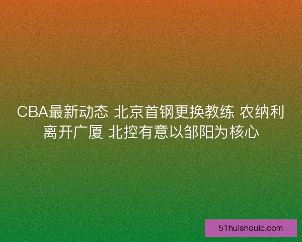 CBA最新动态 北京首钢更换教练 农纳利离开广厦 北控有意以邹阳为核心
