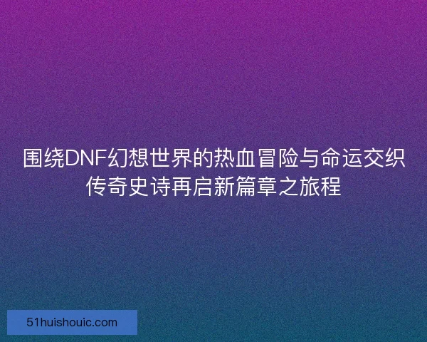 围绕DNF幻想世界的热血冒险与命运交织传奇史诗再启新篇章之旅程