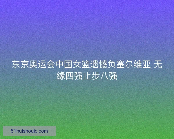 东京奥运会中国女篮遗憾负塞尔维亚 无缘四强止步八强
