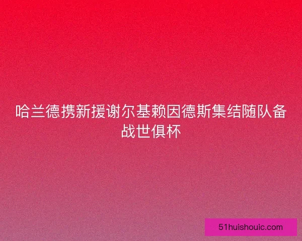 哈兰德携新援谢尔基赖因德斯集结随队备战世俱杯 哈兰德携新援谢尔基赖因德斯集结随队备战世俱杯