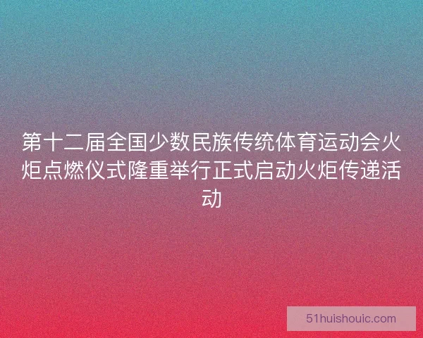 第十二届全国少数民族传统体育运动会火炬点燃仪式隆重举行正式启动火炬传递活动