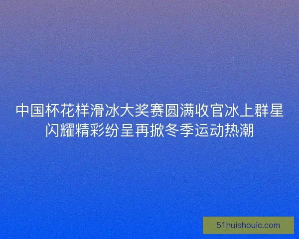 中国杯花样滑冰大奖赛圆满收官冰上群星闪耀精彩纷呈再掀冬季运动热潮