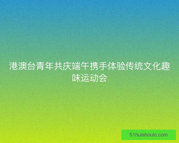 港澳台青年共庆端午携手体验传统文化趣味运动会