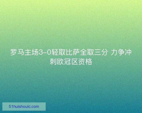 罗马主场3-0轻取比萨全取三分 力争冲刺欧冠区资格 罗马主场3-0轻取比萨全取三分 力争冲刺欧冠区资格
