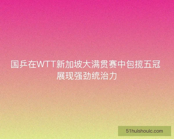 国乒在WTT新加坡大满贯赛中包揽五冠 展现强劲统治力