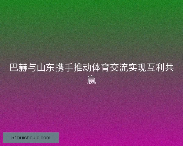 巴赫与山东携手推动体育交流实现互利共赢
