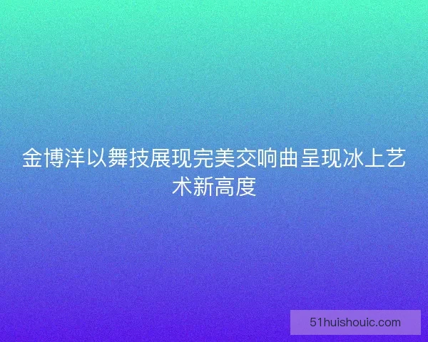 金博洋以舞技展现完美交响曲呈现冰上艺术新高度 金博洋以舞技展现完美交响曲呈现冰上艺术新高度