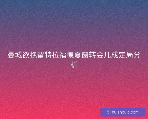 曼城欲挽留特拉福德夏窗转会几成定局分析