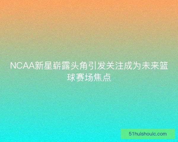 NCAA新星崭露头角引发关注成为未来篮球赛场焦点