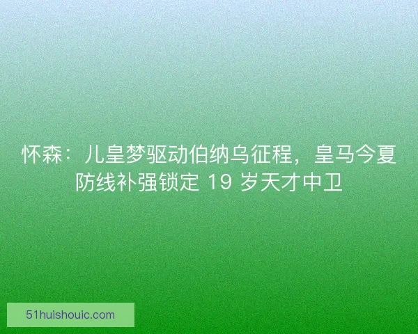 怀森：儿皇梦驱动伯纳乌征程，皇马今夏防线补强锁定 19 岁天才中卫