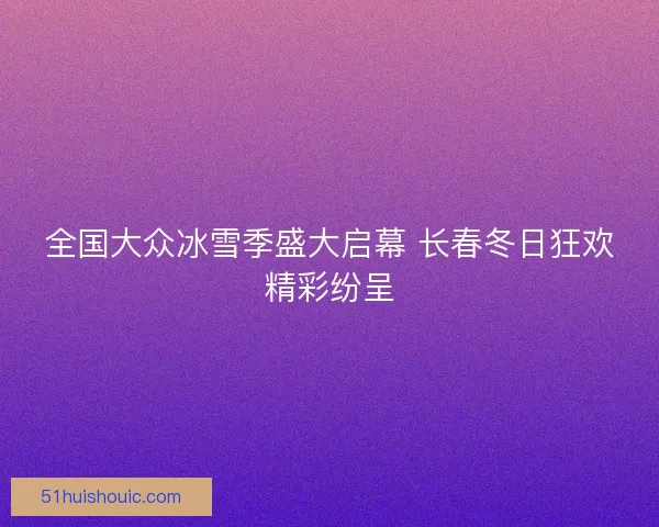 全国大众冰雪季盛大启幕 长春冬日狂欢精彩纷呈